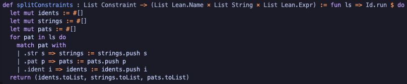 def splitConstraints : List Constraint -> (List Lean.Name × List String × List Lean.Expr) := fun ls => Id.run $ do
  let mut idents := #[]
  let mut strings := #[]
  let mut pats := #[]
  for pat in ls do
    match pat with
    | .str s => strings := strings.push s 
    | .pat p => pats := pats.push p
    | .ident i => idents := idents.push i
  return (idents.toList, strings.toList, pats.toList)
