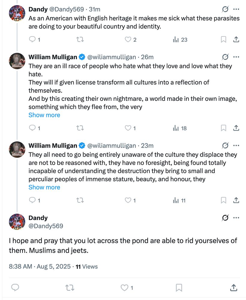 screenshot of a bsky thread of twitter cretins.

Dandy: "As an American with Englihs heritage it makes me sick what these parasites are doing to your beautiful country and identity"

William: "They are an ill race of people who hate what they love and love what they hate.

They will if given license transform all cultures into a reflection of themselves.
And by this creating their own nightmare a world made in their own image, something which they flee from, the very... the rest of his racist screed is hidden"

William: <more insane racist bullcrap>

Dandy: "I hope and pray that you lot across the pond are able to rid yourselves of them. Muslims and jeets."