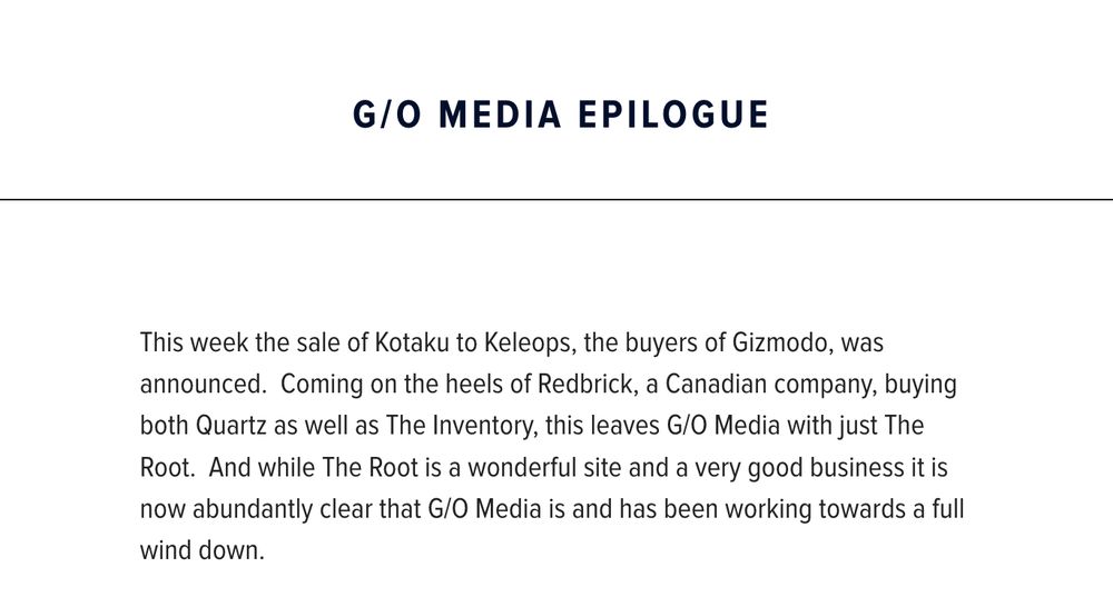 screenshot from G/O media website saying: "G/O Media Epilogue:
This week the sale of Kotaku to Keleops, the buyers of Gizmodo, was announced.  Coming on the heels of Redbrick, a Canadian company, buying both Quartz as well as The Inventory, this leaves G/O Media with just The Root.  And while The Root is a wonderful site and a very good business it is now abundantly clear that G/O Media is and has been working towards a full wind down."