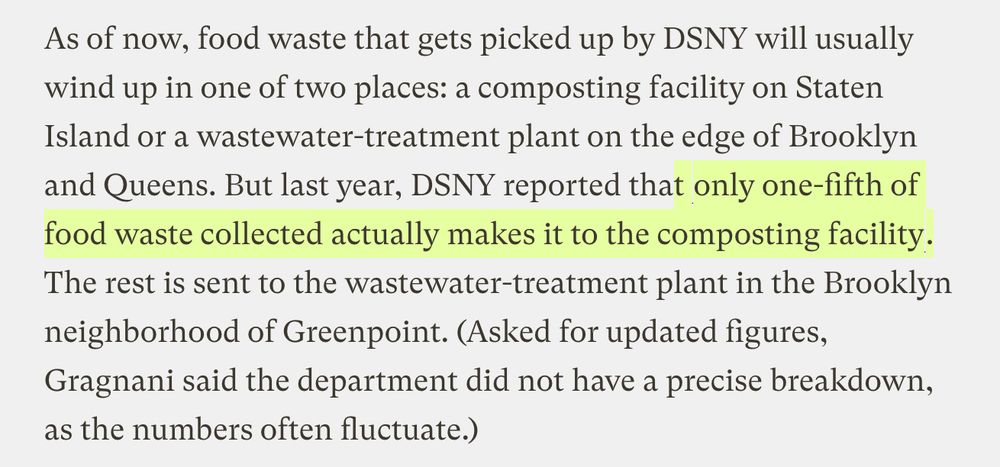 As of now, food waste that gets picked up by DSNY will usually wind up in one of two places: a composting facility on Staten Island or a wastewater-treatment plant on the edge of Brooklyn and Queens. But last year, DSNY reported that only one-fifth of food waste collected actually makes it to the composting facility. The rest is sent to the wastewater-treatment plant in the Brooklyn neighborhood of Greenpoint. (Asked for updated figures, [DSNY press secretary Vincent] Gragnani said the department did not have a precise breakdown, as the numbers often fluctuate.) 