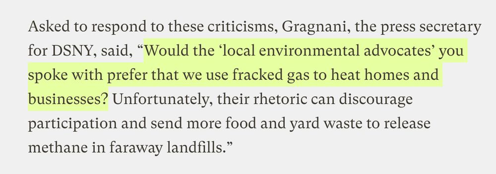 Asked to respond to these criticisms, [Vincent] Gragnani, the press secretary for DSNY, said, “Would the ‘local environmental advocates’ you spoke with prefer that we use fracked gas to heat homes and businesses? Unfortunately, their rhetoric can discourage participation and send more food and yard waste to release methane in faraway landfills.”
