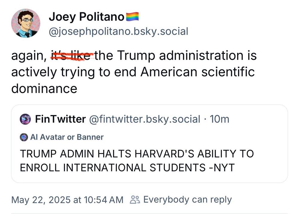 Joey Politano
@josephpolitano.bsky.social
again, the Trump administration is actively trying to end American scientific dominance
FinTwitter@fintwitter.bsky.social • 10m
Al Avatar or Banner
TRUMP ADMIN HALTS HARVARD'S ABILITY TO ENROLL INTERNATIONAL STUDENTS -NYT
May 22, 2025 at 10:54 AM & Everybody can reply