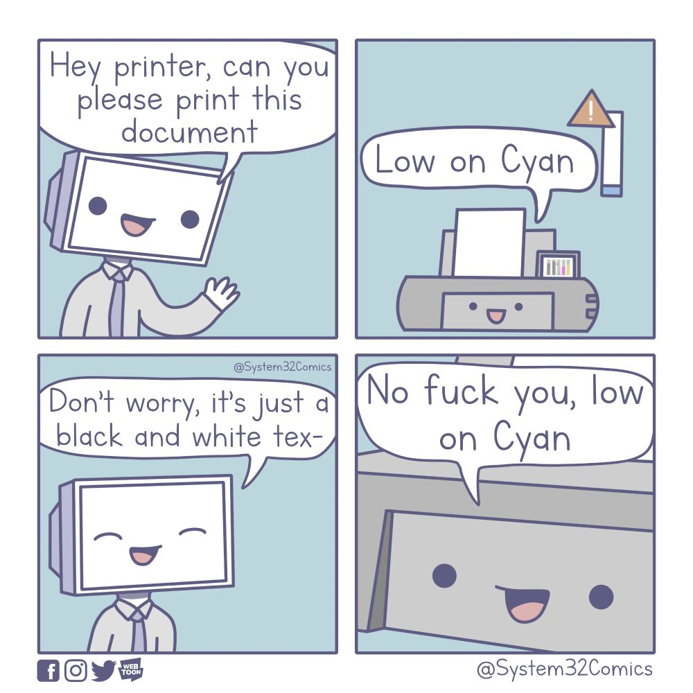 A cartoon:
A person with a computer monitor for a head says: "Hey printer, can you please print this document"
Printer says: "Low on Cyan"
Person with a monitor for a head says: "Don't worry, it's just a black and white tex-"
Printer says: "No fuck you, low on Cyan"