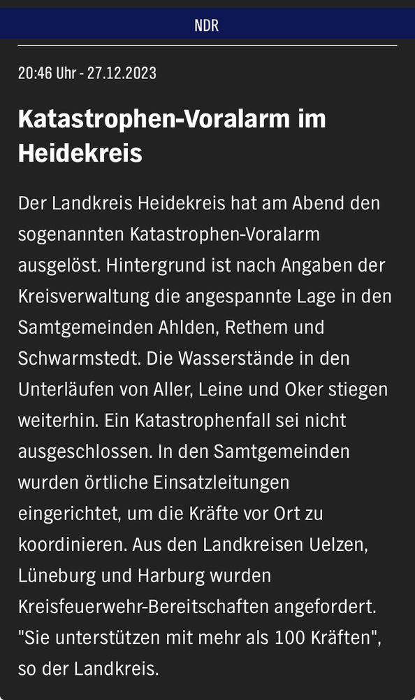 Katastrophen-Voralarm im Heidekreis

Der Landkreis Heidekreis hat am Abend den sogenannten Katastrophen-Voralarm ausgelöst. Hintergrund ist nach Angaben der Kreisverwaltung die angespannte Lage in den Samtgemeinden Ahlden, Rethem und Schwarmstedt. Die Wasserstände in den Unterläufen von Aller, Leine und Oker stiegen weiterhin. Ein Katastrophenfall sei nicht ausgeschlossen. In den Samtgemeinden wurden örtliche Einsatzleitungen eingerichtet, um die Kräfte vor Ort zu koordinieren. Aus den Landkreisen Uelzen, Lüneburg und Harburg wurden Kreisfeuerwehr-Bereitschaften angefordert. "Sie unterstützen mit mehr als 100 Kräften", so der Landkreis.