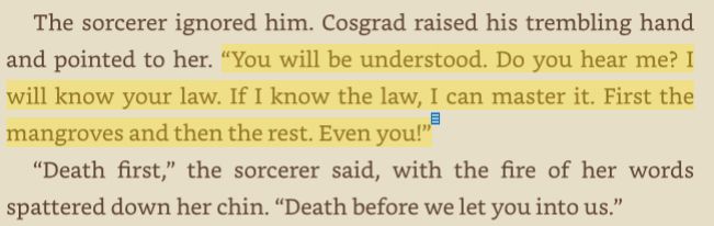 The sorcerer ignored him. Cosgrad raised his trembling hand and pointed to her. "You will be understood. Do you hear me? I will know your law. If I know the law, I can master it. First the mangroves and then the rest. Even you!"

"Death first," the sorcerer said, with the fire of her words spattered down her chin. "Death before we let you into us."