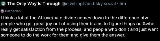 "I think a lot of the AI love/hate divide comes down to the difference between people who get great joy out of using their brains to figure things out & who really get satisfaction from the process, and people who don't and just want someone to do the work for them and give them the answers."