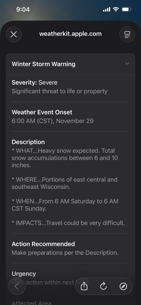 Winter Storm Warning
Severity: Severe
Significant threat to life or property
く
Weather Event Onset
6:00 AM (CST), November 29
Description
* WHAT...Heavy snow expected. Total snow accumulations between 6 and 10 inches.
* WHERE...Portions of east central and southeast Wisconsin.
* WHEN...From 6 AM Saturday to 6 AM CST Sunday.
* IMPACTS...Travel could be very difficult.
Action Recommended
Make preparations per the Description.
Urgency
action within next