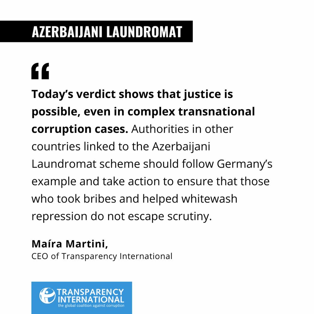 Maíra Martini, CEO of Transparency International, said: “Today’s verdict shows that justice is possible, even in complex transnational corruption cases. Authorities in other countries linked to the Azerbaijani Laundromat scheme should follow Germany’s example and take action to ensure that those who took bribes and helped whitewash repression do not escape scrutiny. 
