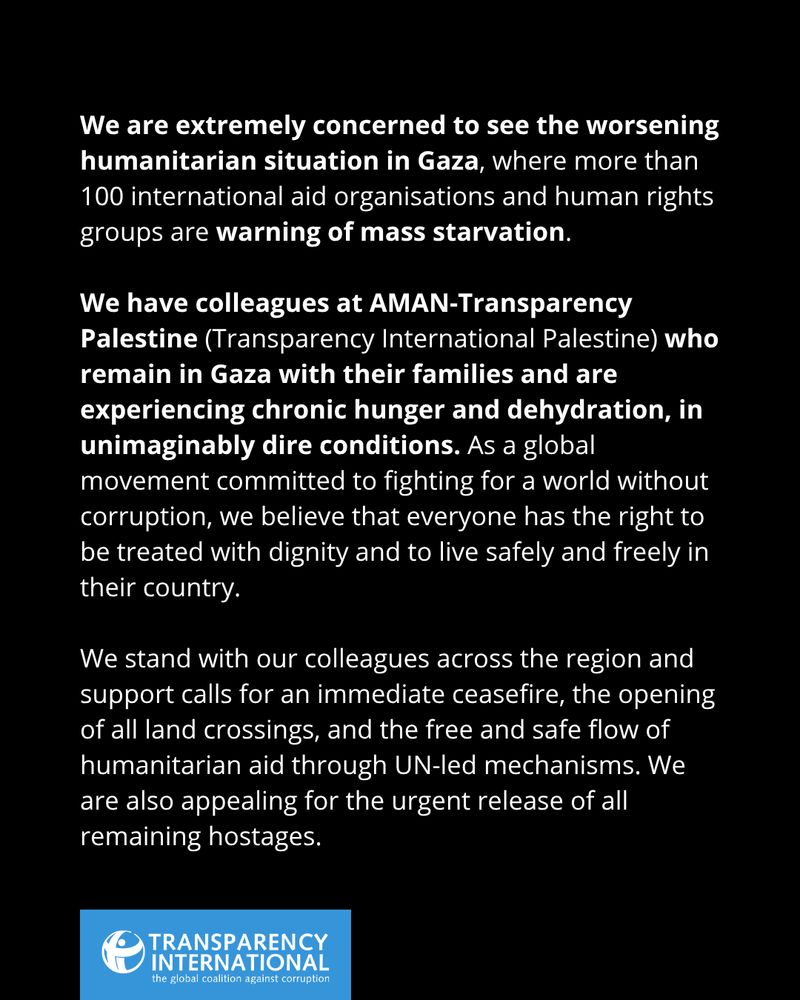 We are extremely concerned to see the worsening humanitarian situation in Gaza, where more than 100 international aid organisations and human rights groups are warning of mass starvation.

We have colleagues at AMAN-Transparency Palestine (Transparency International Palestine) who remain in Gaza with their families and are experiencing chronic hunger and dehydration, in unimaginably dire conditions.. As a global movement committed to fighting for a world without corruption, we believe that everyone has the right to be treated with dignity and to live safely and freely in their country.

We stand with our colleagues across the region and support calls for an immediate ceasefire, the opening of all land crossings, and the free and safe flow of humanitarian aid through UN-led mechanisms. We are also appealing for the urgent release of all remaining hostages.