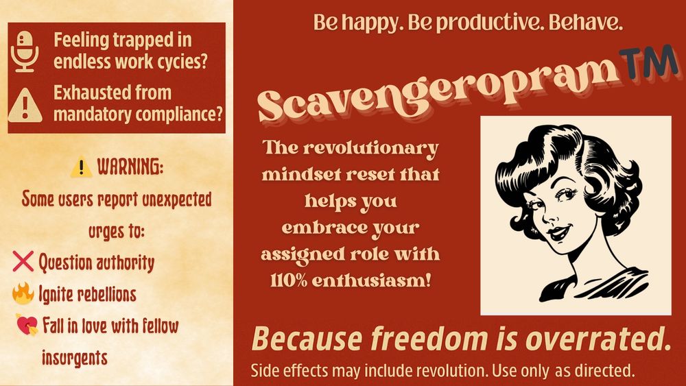 Fallout-style poster

BE HAPPY. BE PRODUCTIVE. BEHAVE.

🎙️ Feeling trapped in endless work cycles?
📋 Exhausted from mandatory compliance?
🚨 Ready to break free… but afraid of the consequences?

✅ There’s a better way!

Introducing

SCAVENGEROPRAM™

The revolutionary mindset reset that helps you embrace your assigned role with 110% enthusiasm!

⚠️ WARNING:
Some users report unexpected urges to:

❌ Question authority

🔥 Ignite rebellions

💘 Fall in love with fellow insurgents

SCAVENGEROPRAM™

Because freedom is overrated.

🧬 Side effects may include revolution. Use only as directed.