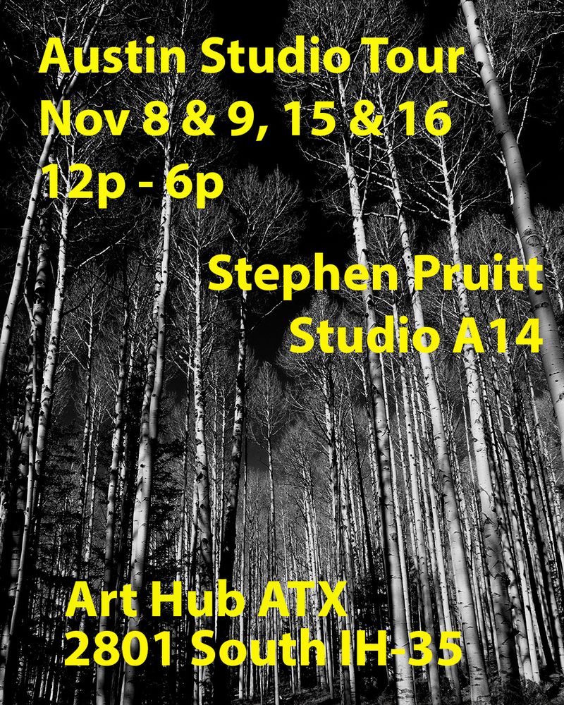 A black and white photo of Aspen trees in the late fall after they've shed their leaves, making lots of white vertical lines in front of a dark'ish sky. That is the background image to yellow text that says "Austin Studio Tour Nov 8 & 9, 15 & 16 Stephen Pruitt Studio A14, Art Hub ATX 2801 South IH-35. Which is a city wide art festival in Austin, TX happening this coming weekend and next weekend. 