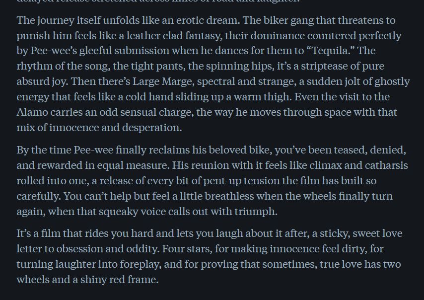 The journey itself unfolds like an erotic dream. The biker gang that threatens to punish him feels like a leather clad fantasy, their dominance countered perfectly by Pee-wee’s gleeful submission when he dances for them to “Tequila.” The rhythm of the song, the tight pants, the spinning hips, it’s a striptease of pure absurd joy. Then there’s Large Marge, spectral and strange, a sudden jolt of ghostly energy that feels like a cold hand sliding up a warm thigh. Even the visit to the Alamo carries an odd sensual charge, the way he moves through space with that mix of innocence and desperation.

By the time Pee-wee finally reclaims his beloved bike, you’ve been teased, denied, and rewarded in equal measure. His reunion with it feels like climax and catharsis rolled into one, a release of every bit of pent-up tension the film has built so carefully. You can’t help but feel a little breathless when the wheels finally turn again, when that squeaky voice calls out with triumph.

It’s a film that rides you hard and lets you laugh about it after, a sticky, sweet love letter to obsession and oddity. Four stars, for making innocence feel dirty, for turning laughter into foreplay, and for proving that sometimes, true love has two wheels and a shiny red frame.