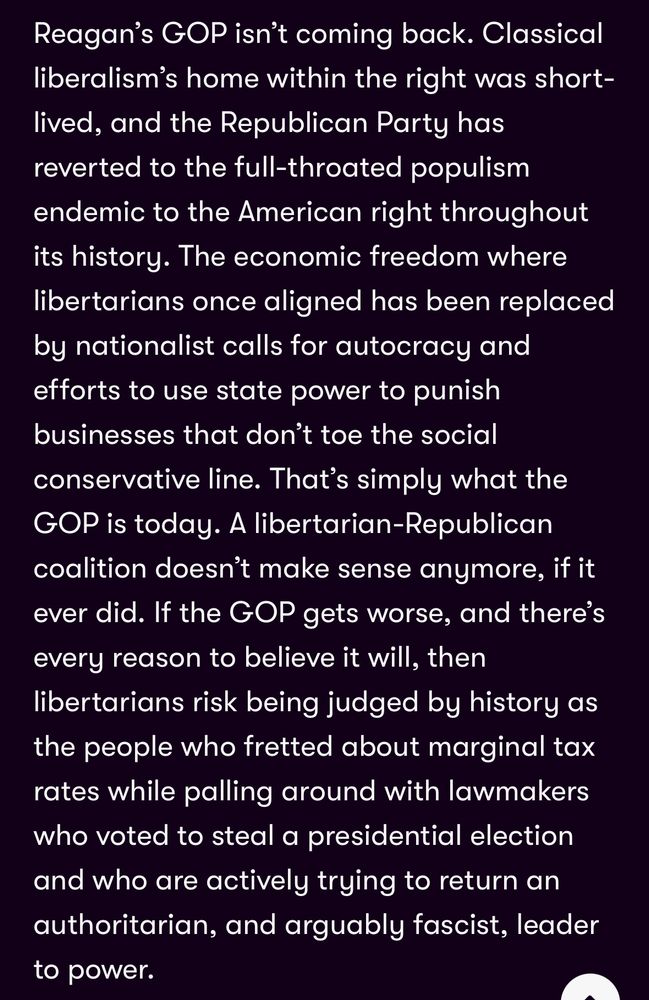 Reagan's GOP isn't coming back. Classical liberalism's home within the right was short-lived, and the Republican Party has reverted to the full-throated populism endemic to the American right throughout its history. The economic freedom where libertarians once aligned has been replaced by nationalist calls for autocracy and efforts to use state power to punish businesses that don't toe the social conservative line. That's simply what the GOP is today. A libertarian-Republican coalition doesn't make sense anymore, if it ever did. If the GOP gets worse, and there's every reason to believe it will, then libertarians risk being judged by history as the people who fretted about marginal tax rates while palling around with lawmakers who voted to steal a presidential election and who are actively trying to return an authoritarian, and arguably fascist, leader to power.