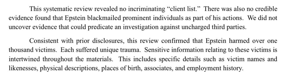 This systematic review revealed no incriminating "client list." There was also no credible evidence found that Epstein blackmailed prominent individuals as part of his actions. We did not uncover evidence that could predicate an investigation against uncharged third parties.

Consistent with prior disclosures, this review confirmed that Epstein harmed over one thousand victims. Each suffered unique trauma. Sensitive information relating to these victims is intertwined throughout the materials. This includes specific details such as victim names and likenesses, physical descriptions, places of birth, associates, and employment history.