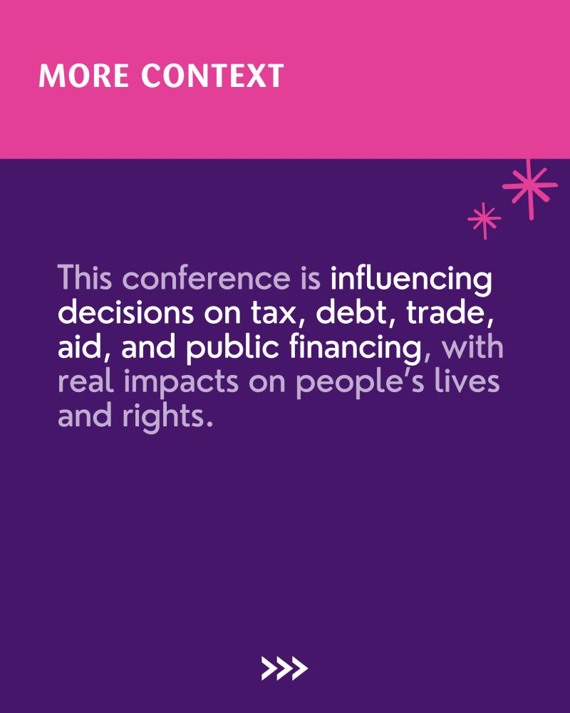 An image with a violet background. At the top, a pink banner reads "MORE CONTEXT" in white. The main text, in white, states: "This conference is influencing decisions on tax, debt, trade, aid, and public financing, with real impacts on people’s lives and rights." 

At the bottom center, three white arrows point right asking for the audience to swipe through.