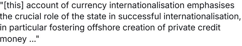 this account of currency internationalisation emphasises the crucial role of the state in succesful internationalisation, in particular fostering offshore creation of private credit money
