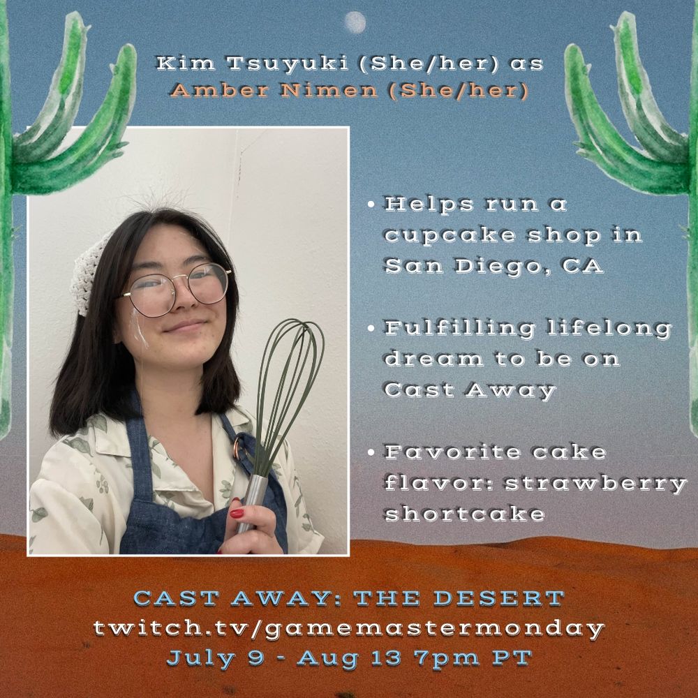 Kim Tsuyuki (she/her) as Amber Nimen (she/her)

Helps run a cupcake shop in San Diego, CA
Fulfilling lifelong dream to be on Cast Away
Favorite cake flavor: strawberry shortcake

Cast Away: The Desert
twitch.tv/gamemastermonday
July 9 - Aug 13 7pm PT