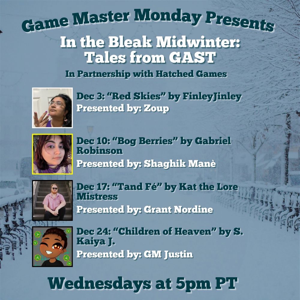 A snow covered walk way

Game Master Monday Presents

In The Bleak Midwinter: Tales from GAST
In Partnership with Hatched Games

Dec 3: "Red Skies" by FinleyJinley
Presented by: Zoup

Dec 10: "Bog Berries" by Gabriel Robinson
Presented by: Shaghik Mane

Dec 17: "Tand Fe" by Kat the Lore Mistress
Presented by: Grant Nordine

Dec 24: "Children of Heaven" by S. Kaiya J.
Presented by: GM Justin

Wednesday at 5pm PT
A snow covered walk way

Game Master Monday Presents

In The Bleak Midwinter: Tales from GAST
In Partnership with Hatched Games

Dec 3: "Red Skies" by FinleyJinley
Presented by: Zoup

Dec 10: "Bog Berries" by Gabriel Robinson
Presented by: Shaghik Mane

Dec 17: "Tand Fe" by Kat the Lore Mistress
Presented by: Grant Nordine
