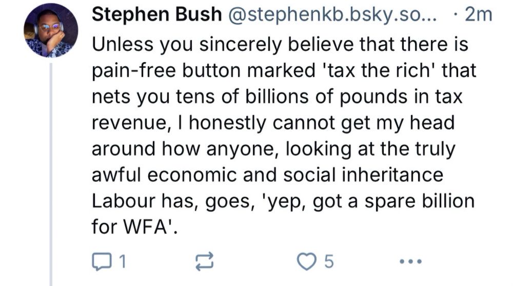 Post from stephen bush:
Unless you sincerely believe that there is pain-free button marked 'tax the rich' that nets you tens of billions of pounds in tax revenue, I honestly cannot get my head around how anyone, looking at the truly awful economic and social inheritance Labour has, goes 'yep, got a spare billion for WFA'