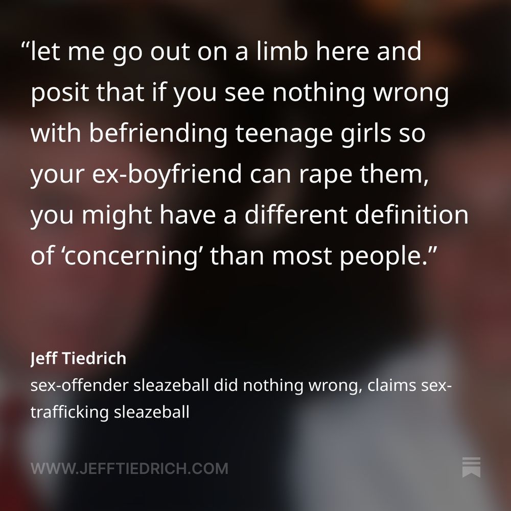 turns out we can all rest easy, folks.

it seems that the sleazy convicted sex trafficker who used to hang out at the sleazy adjudicated sex offender’s sleazy golf motel in order to procure teenage girls for the sleazy adjudicated sex offender’s sleazy dead pedo bestie told the sleazy adjudicated sex offender’s sleazy personal lawyer that she never saw the sleazy adjudicated sex offender do anything wrong.

whew. I’m glad we finally got that settled.

    During her nine hours speaking with Deputy Attorney General Todd Blanche last month, Ghislaine Maxwell said nothing during the interview that would be harmful to President Donald Trump, telling Blanche that Trump had never done anything in her presence that would have caused concern, according to sources familiar with what Maxwell said.

oh, okay. Ghislaine never saw Donny do anything ‘concerning.’

well, that’s a fucktacular load off everyone’s minds, right? I mean, it’s not like the word ‘concerning’ can mean anything you want it to.

let me go out on a limb here and posit that if you see nothing wrong with befriending teenage girls so your ex-boyfriend can rape them, you might have a different definition of ‘concerning’ than most people.