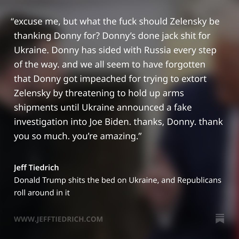 and excuse me, but what the fuck should Zelensky be thanking Donny for? Donny’s done jack shit for Ukraine. Donny has sided with Russia every step of the way. and we all seem to have forgotten that Donny got impeached for trying to extort Zelensky by threatening to hold up arms shipments until Ukraine announced a fake investigation into Joe Biden. thanks, Donny. thank you so much. you’re amazing. we’re all in your debt.
