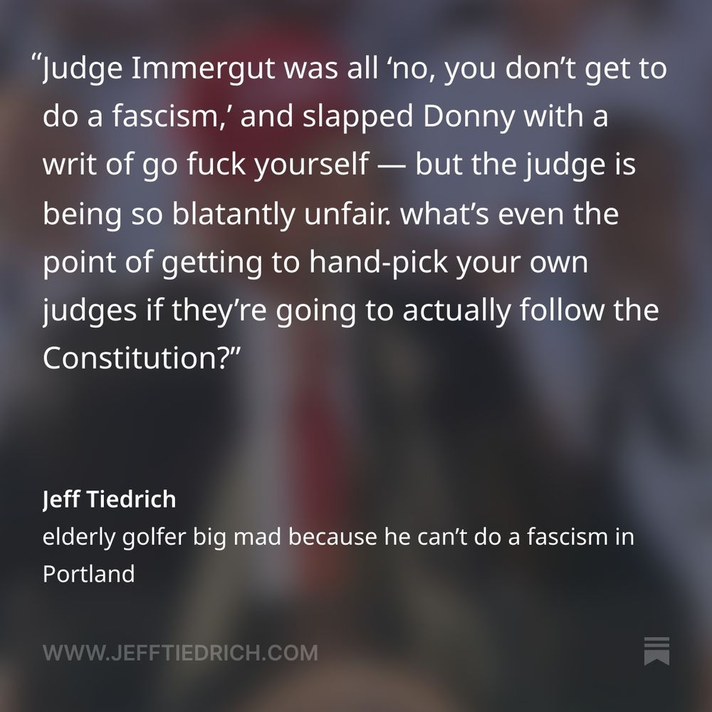 Judge Immergut was all ‘no, you don’t get to do a fascism,’ and slapped Donny with a writ of go fuck yourself.

    U.S. District Judge Karin Immergut granted Oregon and Portland officials’ request for a temporary restraining order, barring implementation of Defense Secretary Pete Hegseth’s memo that authorized federalizing the troops over the state’s objection.

    “This is a nation of Constitutional law, not martial law,” the Trump-appointed judge wrote.

this is so blatantly unfair. what’s even the point of getting to hand-pick your own judges if they’re going to actually follow the Constitution?