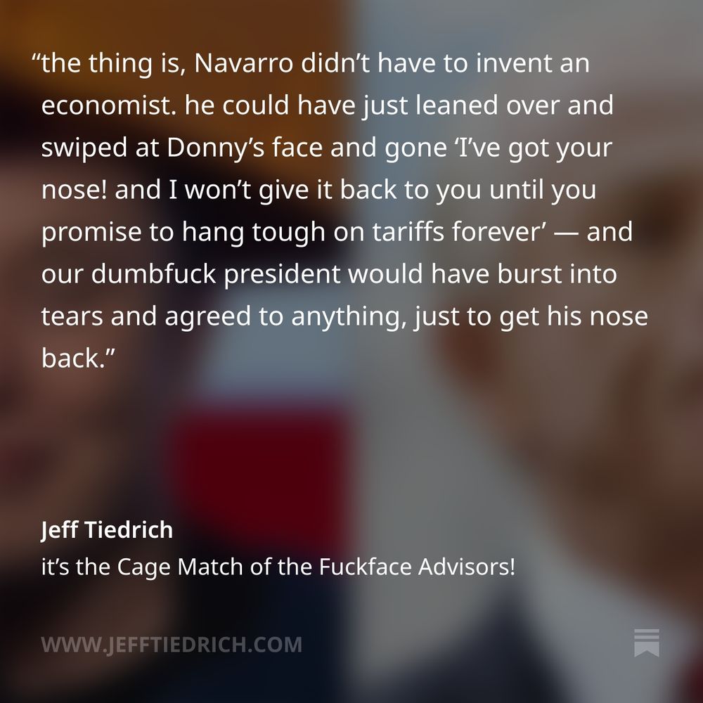 this is the bizarre reality we’re all trapped in: the president of the United States is every bit as simpleminded and gullible as his cultists, and a fast-talking flimflam artist conjured up an emotional support number-cruncher in order to hoodwink Donny into greenlighting his crackpot theories.

the thing is, Navarro didn’t have to invent an economist. he could have just leaned over and swiped at Donny’s face and gone ‘I’ve got your nose! and I won’t give it back to you until you promise to hang tough on tariffs forever’ — and our dumbfuck president would have burst into tears and agreed to anything, just to get his nose back.