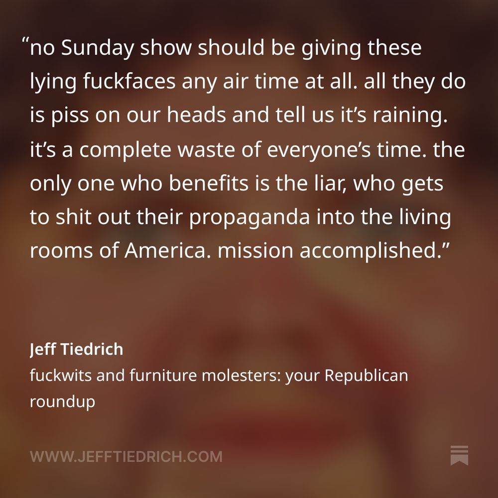 no Sunday show should be giving these lying fuckfaces any air time at all. all they do is piss on our heads and tell us it’s raining. it’s a complete waste of everyone’s time. the only one who benefits is the liar, who gets to shit out their propaganda into the living rooms of America. mission accomplished.
