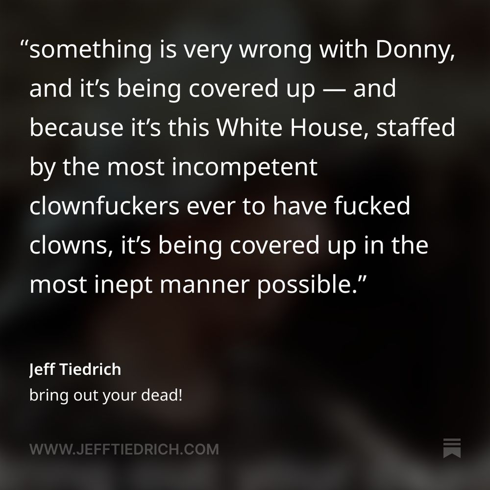 imagine being such a lawless piece of shit that the first time you go seven days without doing any crimes, people just naturally assume it’s because you’re pining for the fjords. let me state right up top that I didn’t believe any of this past weekend’s rumors that Dear Leader had shuffled off this mortal coil. but clearly, something is very wrong with Donny, and it’s being covered up — and because it’s this White House, staffed by the most incompetent clownfuckers ever to have fucked clowns, it’s being covered up in the most inept manner possible.