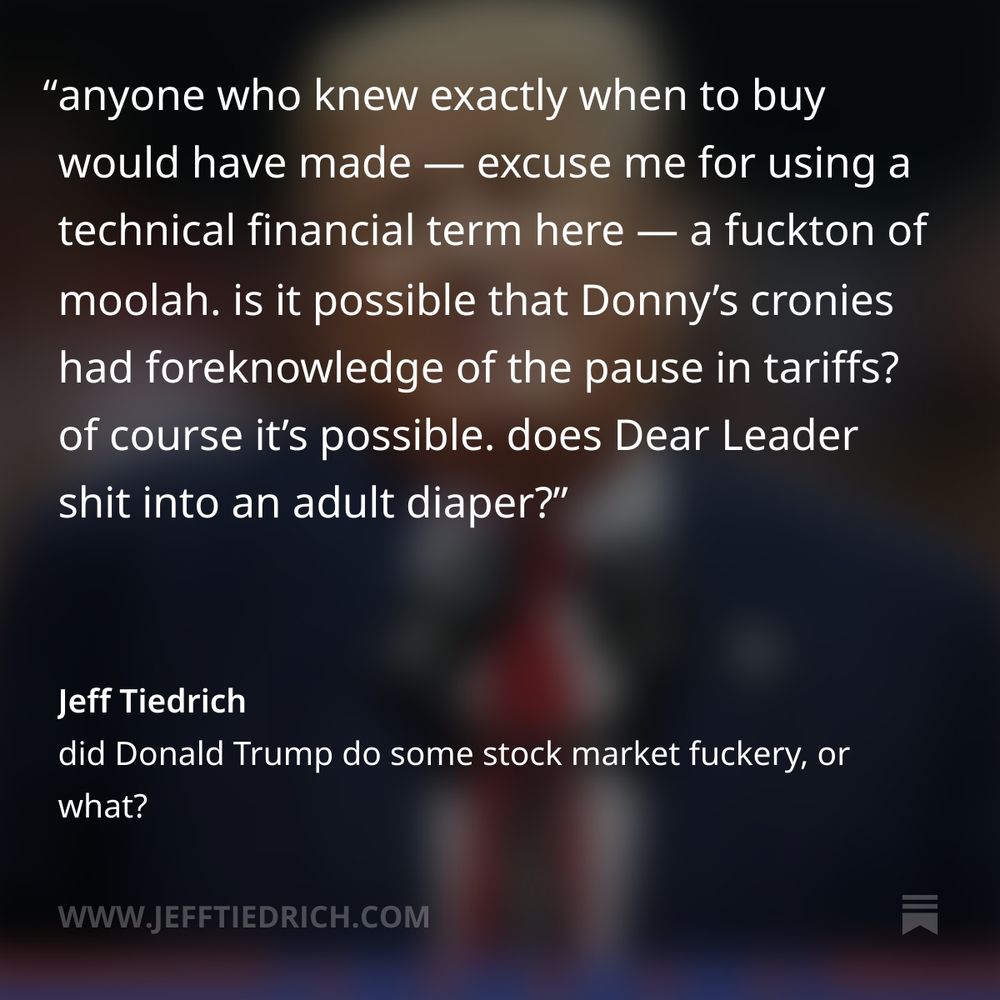 anyone who knew exactly when to buy would have made — excuse me for using a technical financial term here — a fuckton of moolah.

is it possible that Donny’s cronies had foreknowledge of the pause in tariffs? of course it’s possible. does Dear Leader shit into an adult diaper?