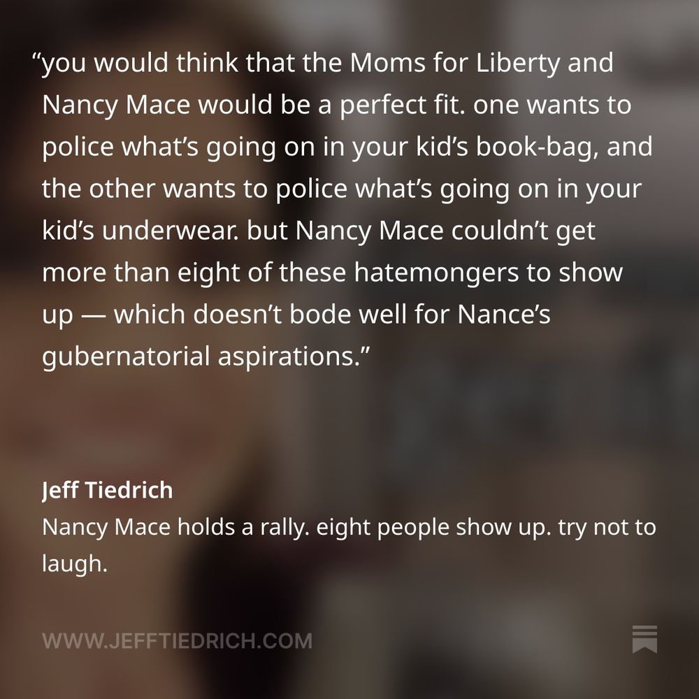 when it comes to publicly shaming anyone who doesn’t conform to a cramped, hateful worldview, you would think that the Moms for Liberty and Nancy Mace would be a perfect fit. one wants to police what’s going on in your kid’s book-bag, and the other wants to police what’s going on in your kid’s underwear. but Nancy Mace couldn’t get more than eight of these hatemongers to show up — which doesn’t bode well for Nance’s gubernatorial aspirations. it’s a thing we see play out all the time: the hubris of a clown who gets reelected over and over in their heavily-gerrymandered district thinking that it translates to state-wide popularity.