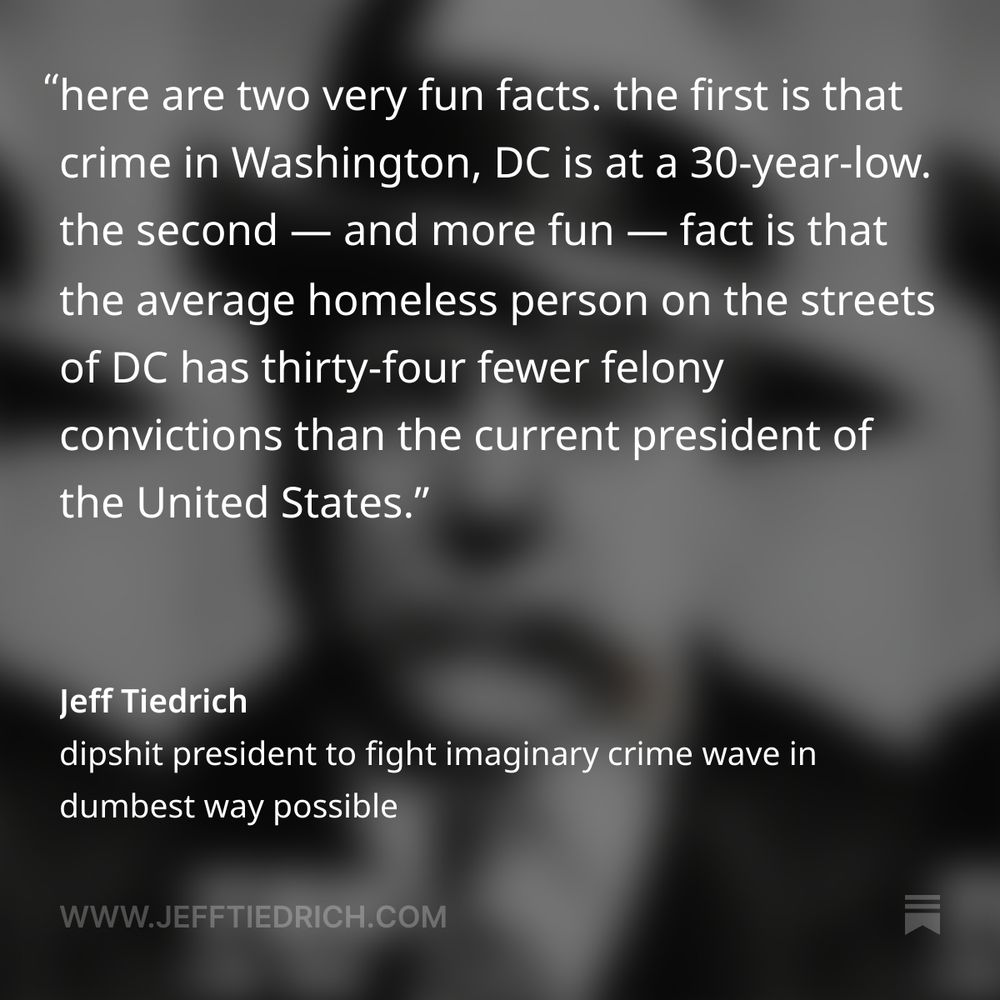 here are two very fun facts.

the first is that crime in Washington, DC is at a 30-year-low.

the second — and more fun — fact is that the average homeless person on the streets of DC has thirty-four fewer felony convictions than the current president of the United States.

nonetheless, United States President Cookedbooks McHushmoney has decided that DC’s homeless population is a ginormous factor in the imaginary crime wave that definitely isn’t a thing, and he’s given them about ten seconds to get the fuck out of his sight.

    We’re having a News Conference tomorrow in the White House. I’m going to make our Capital safer and more beautiful than it ever was before. The Homeless have to move out, IMMEDIATELY. We will give you places to stay, but FAR from the Capital. The Criminals, you don’t have to move out. We’re going to put you in jail where you belong. It’s all going to happen very fast, just like the Border. We went from millions pouring in, to ZERO in the last few months. This will be easier — Be prepared! There will be no “MR. NICE GUY.” We want our Capital BACK. Thank you for your attention to this matter!

it’s so easy to solve the world’s problems when you have no clue what you’re talking about.

screaming at the homeless to GET THE FUCK OUT OF HERE RIGHT NOW will totally work, because everyone knows that the best way to solve the problems caused by late-stage capitalism is to yell really loud until they magically go away.

who is Dear Leader thanking for their attention? the homeless?

I don’t think the homeless are following Donny on his crappy app. I’m pretty sure that the unhoused are more concerned with figuring out their next meal than in keeping up with the Mad King’s insane social media ravings.