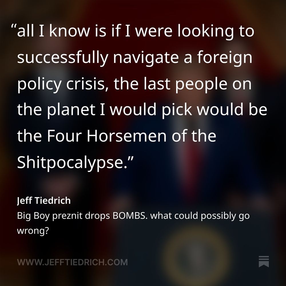all I know is if I were looking to successfully navigate a foreign policy crisis, the last people on the planet I would pick would be the Four Horsemen of the Shitpocalypse.

on the left is Mister Heartbeat Away, who … what the fuck even is his skill set? does anyone know? on the right is the Fox News dunk-tank clown who is apparently trying very hard not to pass out, or piss himself. standing next to him is the total cipher whose job is to say yes to everything — no matter how crazypants. and at the podium is the narcoleptic fart factory who had to be talked out of nuking a hurricane — more than once.