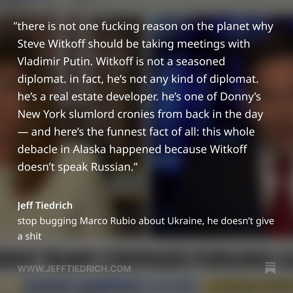 at this point, you might be asking ‘why is Steve Witkoff such a credulous dope?’ it’s a legit question, and here’s your answer: it’s because Witkoff is a buffoon who’s in way over his head.

there is not one fucking reason on the planet why Steve Witkoff should be taking meetings with Vladimir Putin. Witkoff is not a seasoned diplomat. in fact, he’s not any kind of diplomat. he’s a real estate developer. he’s one of Donny’s New York slumlord cronies from back in the day — and here’s the funnest fact of all, via Heather Cox Richardson: this whole fucking debacle in Alaska happened because Witkoff doesn’t speak Russian.

    On August 6, after a meeting in Moscow, Witkoff announced that Russia was ready to retreat from some of the land it occupies in Ukraine. This apparent concession came just two days before the August 8 deadline Trump had set for severe sanctions against Russia unless it agreed to a ceasefire.

    Quickly, though, it became clear that Witkoff’s description of Putin’s offer was wrong, either because Putin had misled him or because he had misunderstood: Witkoff does not speak Russian and, according to former U.S. ambassador to Russia Michael McFaul, does not use a notetaker from the U.S. embassy.

oh, come the fuck on. Witkoff doesn’t speak the language, doesn’t use a US embassy notetaker, and relies on a translator provided by Putin. it’s a recipe for disaster, and guess what: a disaster is exactly what we got.

every day, it’s a new debacle caused by some unqualified, incompetent dumbfuck. if it’s not a Fox News dunk-tank clown texting classified war plans to a reporter, it’s a real estate crony getting played by the dictator of Russia.