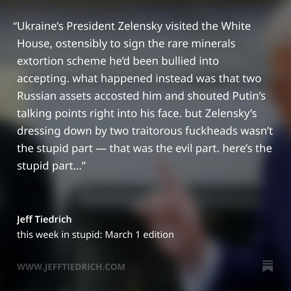Ukraine’s President Zelensky visited the White House, ostensibly to sign the rare minerals extortion scheme he’d been bullied into accepting. what happened instead was that two Russian assets accosted him and shouted Putin’s talking points right into his face. but Zelensky’s dressing down by two traitorous fuckheads wasn’t the stupid part — that was the evil part. here’s the stupid part…