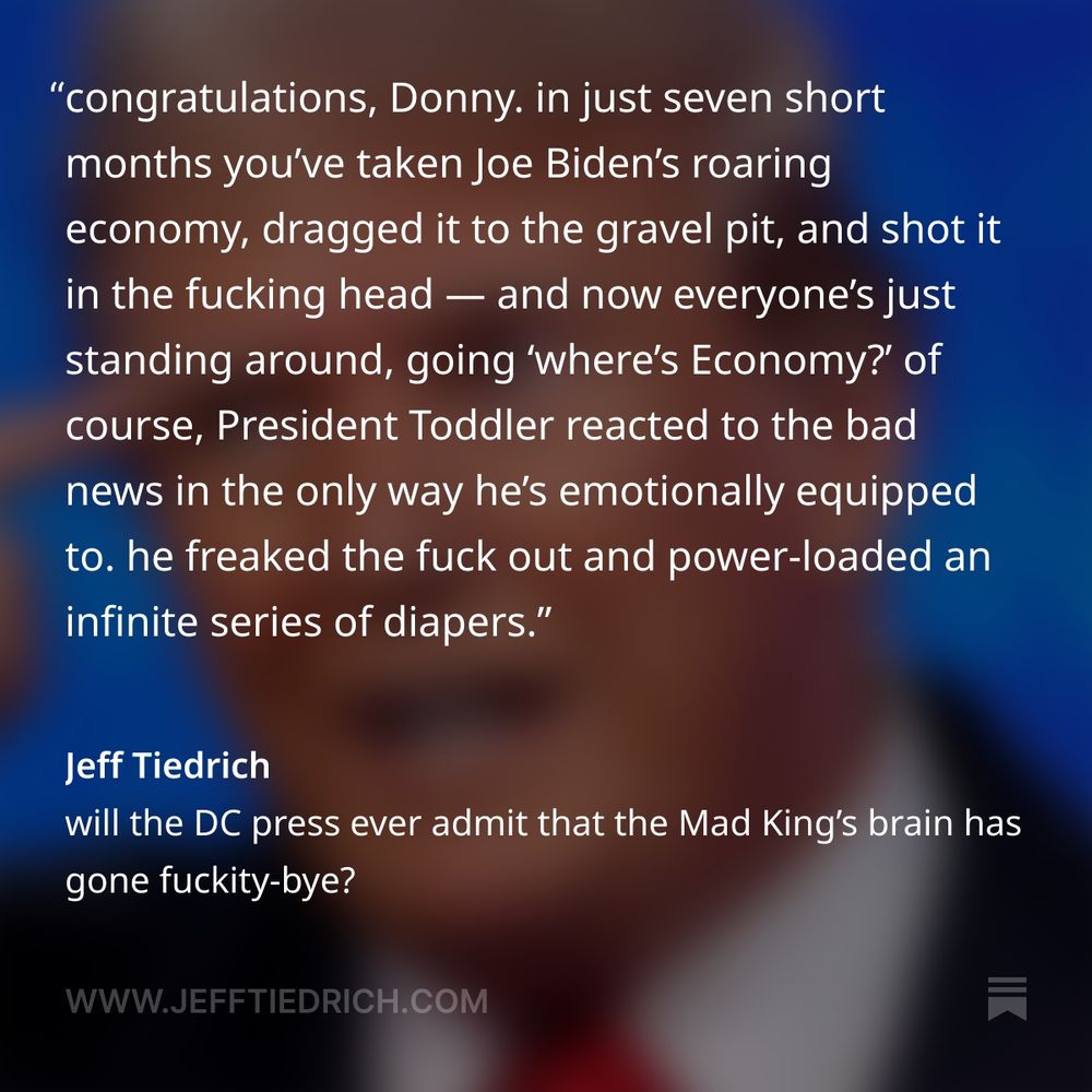 so, here’s a thing that happened Friday: the July jobs report was released — and it was fucking abysmal. let’s watch Fox News yammerhead Maria Bartiromo get shocked into silence as the numbers cross her desk.

“the NASDAQ down about two hundred, go— [very long pause] 73,000. 73,000 jobs created in the month of July. the numbers just coming out.”

that’s horrible. the entire US labor force is 163.5 million. 73,000 is a rounding error away from zero. the American economy basically ground to a standstill in July.

the guy who speaks last in the above clip has it exactly right:

“look, I think this is all a result, this disappointing number is a result of all the turmoil over tariffs and trade wars.”

no shit, Sherlock.

congratulations, Donny. in just seven short months you’ve taken Joe Biden’s roaring economy, dragged it to the gravel pit, and shot it in the fucking head — and now everyone’s just standing around, going ‘where’s Economy?’

of course, President Toddler reacted to the bad news in the only way he’s emotionally equipped to. he freaked the fuck out and power-loaded an infinite series of diapers.