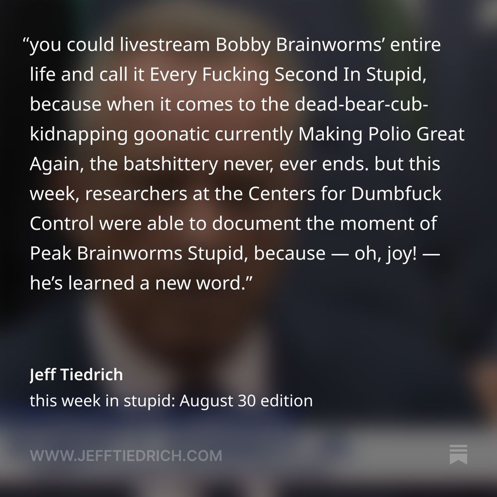 you could livestream Bobby Brainworms’ entire life and call it Every Fucking Second In Stupid, because when it comes to the dead-bear-cub-kidnapping goonatic currently Making Polio Great Again, the batshittery never, ever ends. but this week, researchers at the Centers for Dumbfuck Control were able to document the moment of Peak Brainworms Stupid, because — oh, joy! — he’s learned a new word. “I’m looking at kids as I walk through the airports today ... and I see these kids that are just overburdened with mitochondrial challenges, inflammation — you can tell from their faces, movements, and lack of social connection.” oh, how awesome. Bobby Brainworms has mitochondria-ray vision — and while he’s hurrying through Terminal B, trying to catch his connecting flight to Cloud Cuckoo Land, he’s peering through the skulls of every passing child, magically diagnosing all the pernicious shit going on in there. and you thought kidnapping a dead bear cub and dumping it in Central Park was weird.