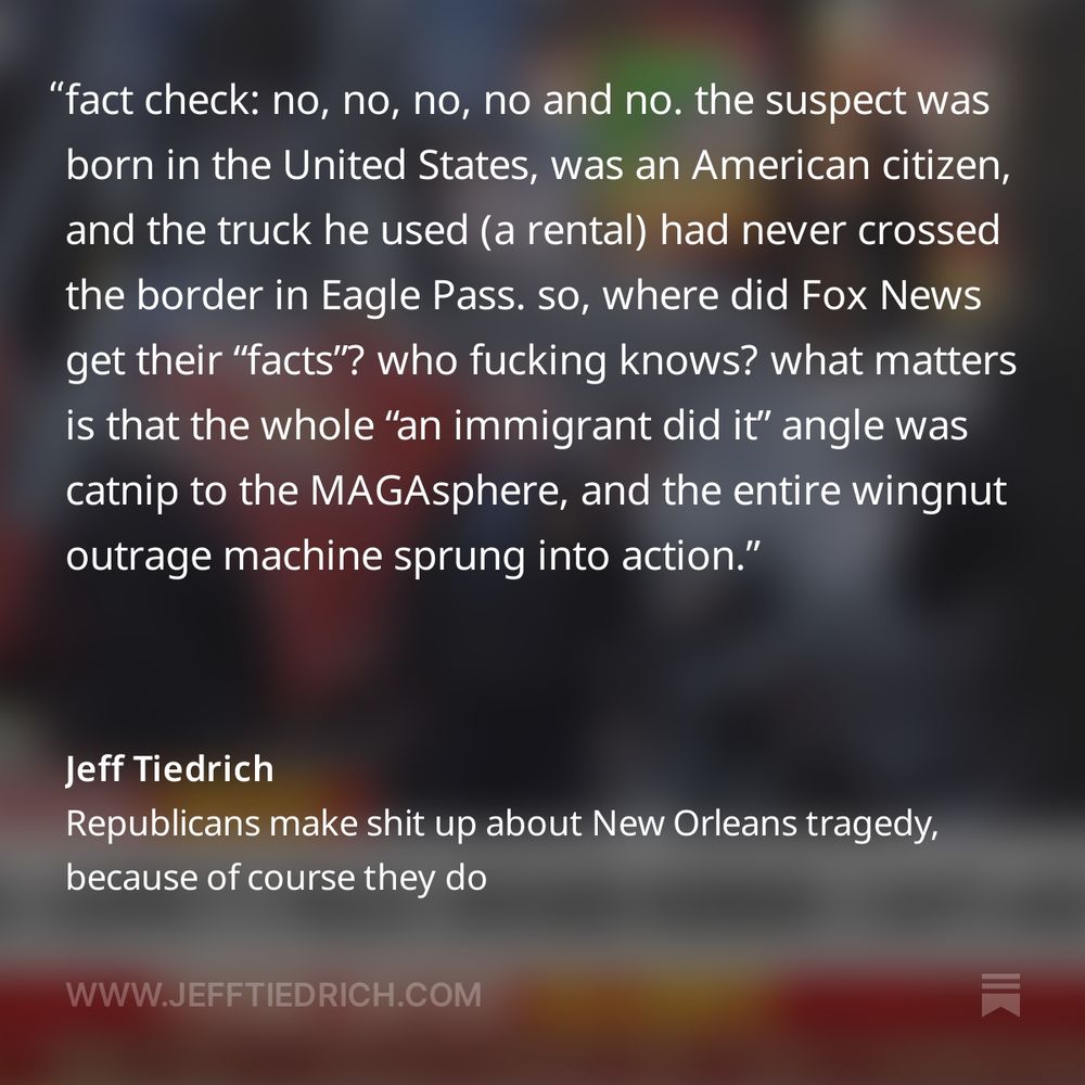 that’s right — thanks to Sleepy Brandon’s OPEN BORDER HELLSCAPE, some greasy foreigner hell-bent on destroying our sacred way of life drove right across our border and straight into a crowd of red-blooded Americans.

fact check: no, no, no, no and no. the suspect was born in the United States, was an American citizen, and the truck he used (a rental) had never crossed the border in Eagle Pass.

so, where did Fox News get their “facts”? who fucking knows? it doesn’t matter. what matters is that the whole “an immigrant did it” angle was catnip to the MAGAsphere, and the entire wingnut outrage machine sprung into action.