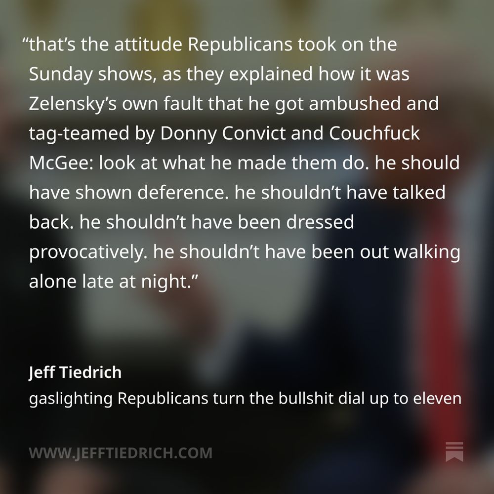 “look what you made me do” is classic abuser’s language. it’s your own fucking fault that I went ape-shit on you.

that’s the attitude Republicans took on the Sunday shows, as they explained how it was Zelensky’s own fault that he got ambushed and tag-teamed by Donny Convict and Couchfuck McGee: look at what he made them do.

he should have shown deference. he shouldn’t have talked back. he shouldn’t have been dressed provocatively. he shouldn’t have been out walking alone late at night.