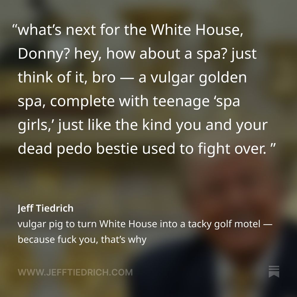 again, nobody asked for this. you can’t have healthcare, but Donny’s going to set fire to two hundred million dollars in his compulsive crusade to replicate his vermin-infested golf motel. what’s next for the White House, Donny? hey, how about a spa? just think of it, bro — a vulgar golden spa, complete with teenage ‘spa girls,’ just like the kind you and your dead pedo bestie used to fight over. Donny won’t be happy until he’s shit all over everything we hold dear. one by one, he’s taken our once-sacred institutions and clownfucked them until they were worthless. remember the Presidential Medal of Freedom? it used to be the highest honor that our nation could bestow on a civilian. no more. now it’s that cheap trinket the president’s Slovenian trophy wife hung around the neck of some drug-addled sex-tourist.