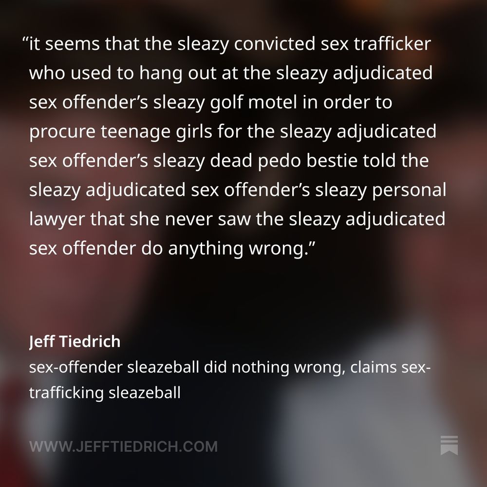 turns out we can all rest easy, folks.

it seems that the sleazy convicted sex trafficker who used to hang out at the sleazy adjudicated sex offender’s sleazy golf motel in order to procure teenage girls for the sleazy adjudicated sex offender’s sleazy dead pedo bestie told the sleazy adjudicated sex offender’s sleazy personal lawyer that she never saw the sleazy adjudicated sex offender do anything wrong.

whew. I’m glad we finally got that settled.

    During her nine hours speaking with Deputy Attorney General Todd Blanche last month, Ghislaine Maxwell said nothing during the interview that would be harmful to President Donald Trump, telling Blanche that Trump had never done anything in her presence that would have caused concern, according to sources familiar with what Maxwell said.

oh, okay. Ghislaine never saw Donny do anything ‘concerning.’

well, that’s a fucktacular load off everyone’s minds, right? I mean, it’s not like the word ‘concerning’ can mean anything you want it to.

let me go out on a limb here and posit that if you see nothing wrong with befriending teenage girls so your ex-boyfriend can rape them, you might have a different definition of ‘concerning’ than most people.
