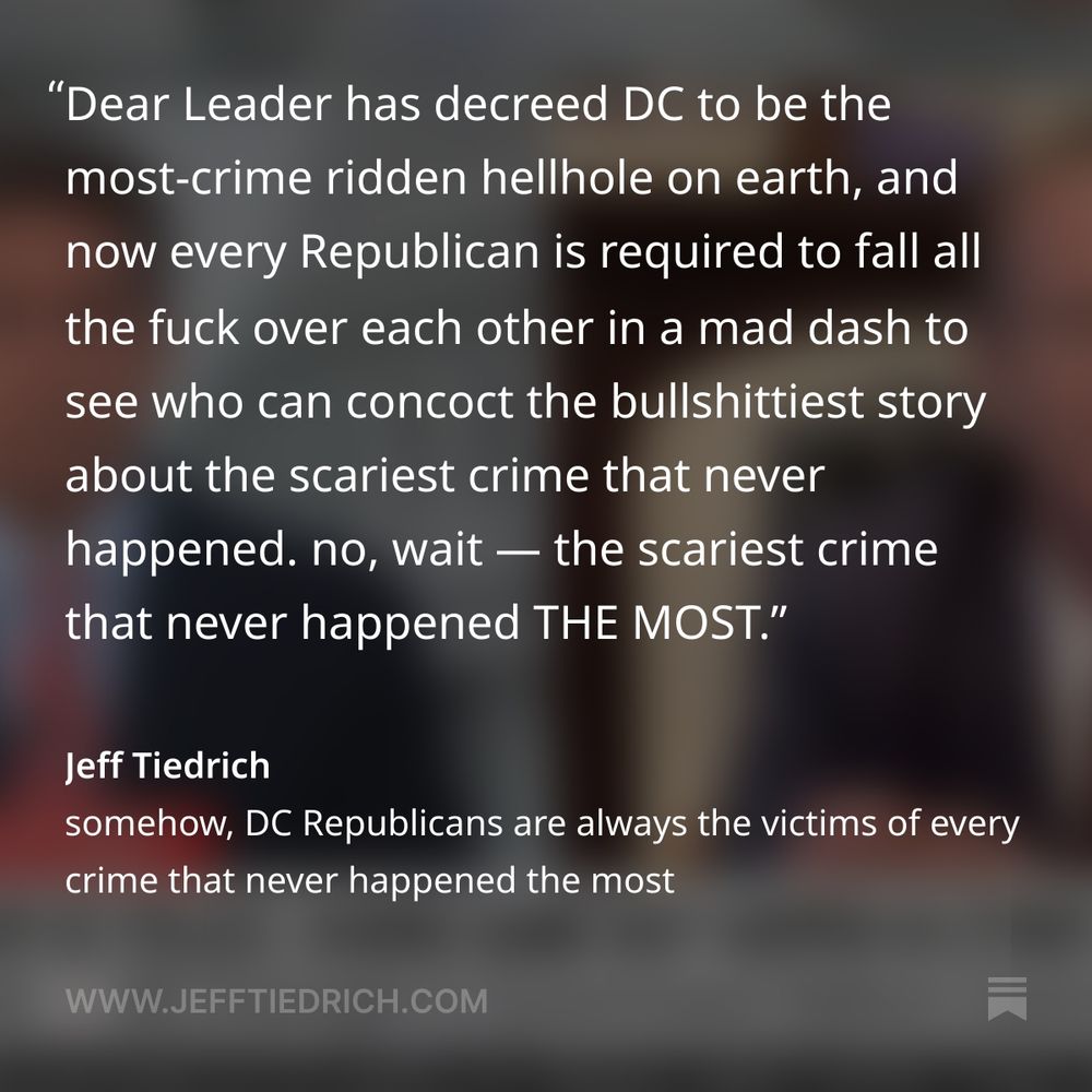 Tim, you wouldn’t just be lying about all these crimes that never happened the most, in order to curry favor with Dear Leader? no Republican would ever do that, would they?

I need to know one thing, Tim. when you’re back in your home state of Tennessee, do you hole up in your dad-gum house twenty-four-seven, terrified to walk out your front door? I’m asking because the dad-gum crime problem in Tennessee is way worse than DC’s.

    Tim Burchett is scared of crime in DC but feels safe when he’s back in Tennessee, where the violent crime rate is 622 per 100,000 residents annually, which is 63% higher than the national average. That ranks Tennessee fifth nationally for violent crime.

dad-gum it, Tim, get your story straight.

Tom Cotton’s come up with an ingenious way to prevent his interns from being the victims of crimes that never happen the most: he makes them buddy up in teams.

“couple time a year when I do on-board briefings for my interns, I have to regrettably explain to them that it’s a dangrous city and they need to be aware of their surroundings, and probably travel with other people as well.”

you know it’s true, because Fox did a split-screen with crimes being crimed. every one of those crimes happened to one of Tom Cotton’s interns. Fox News wouldn’t lie, would they?

it’s all so stupid. every one of these fabulist fucksticks is doing performative nonsense for a deteriorating president who can no longer walk ten feet without shitting himself. Dear Leader has decreed DC to be the most-crime ridden hellhole on earth, and now every Republican is required to fall all the fuck over each other in a mad dash to see who can concoct the bullshittiest story about the scariest crime that never happened. no, wait — the scariest crime that never happened THE MOST.

we really do live in the dumbest possible timline.