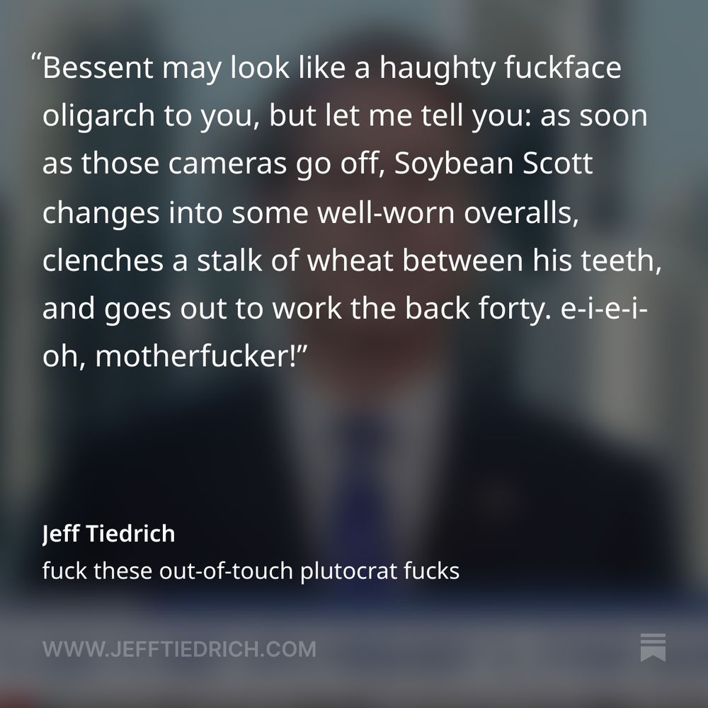 please pour one out for Treasury Secretary Scott Bessent, he’s going through a very rough patch right now.

“Martha, in case you don’t know it, I’m actually a soybean farmer, so I have felt this pain, too.”

I mean, who among us isn’t a soybean farmer, am I right?

Bessent may look like a haughty fuckface oligarch to you, but let me tell you: as soon as those cameras go off, Soybean Scott changes into some well-worn overalls, clenches a stalk of wheat between his teeth, and goes out to work the back forty.

e-i-e-i-oh, motherfucker!