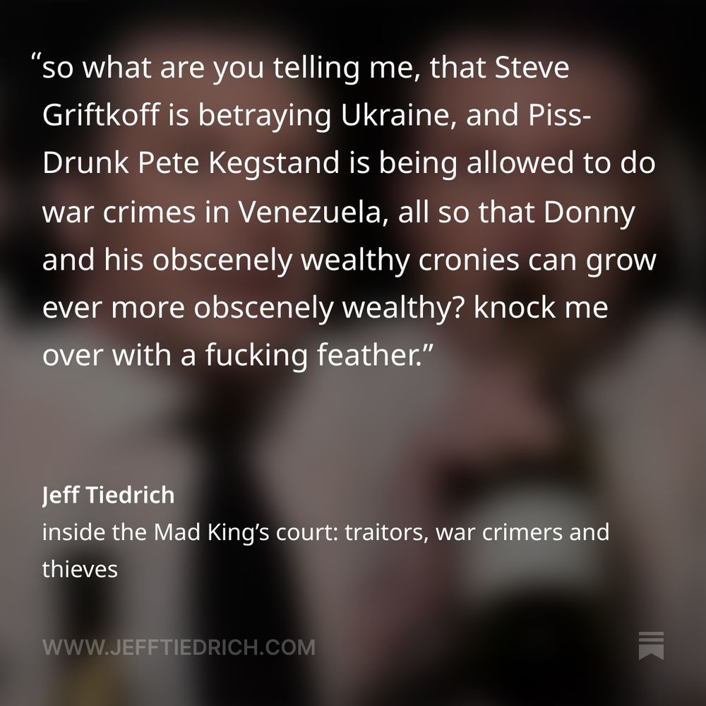 so what are you telling me, that Steve Griftkoff is betraying Ukraine, and Piss-Drunk Pete Kegstand is being allowed to do war crimes in Venezuela, all so that Donny and his obscenely wealthy cronies can grow ever more obscenely wealthy?

knock me over with a fucking feather.