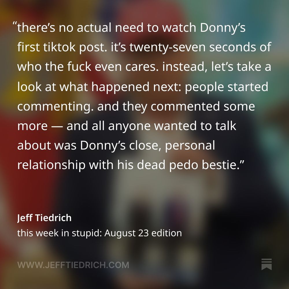 apparently, Donny Convict’s handlers got the bright idea to start up a tiktok account for Dear Leader — because these days, all the cool fascists must have one. here’s Donny’s first post. there’s no actual need to watch it. it’s twenty-seven seconds of who the fuck even cares. instead, let’s take a look at what happened next: people started commenting. and they commented some more. they kept right on commenting — and all anyone wanted to talk about was Donny’s close, personal relationship with his dead pedo bestie. as of right now, there are over 49,000 comments under that video. I’m guessing that about 48,945 of them are about you-know-what. hey Donny, how’s your cover-up going? not well, I’d say.