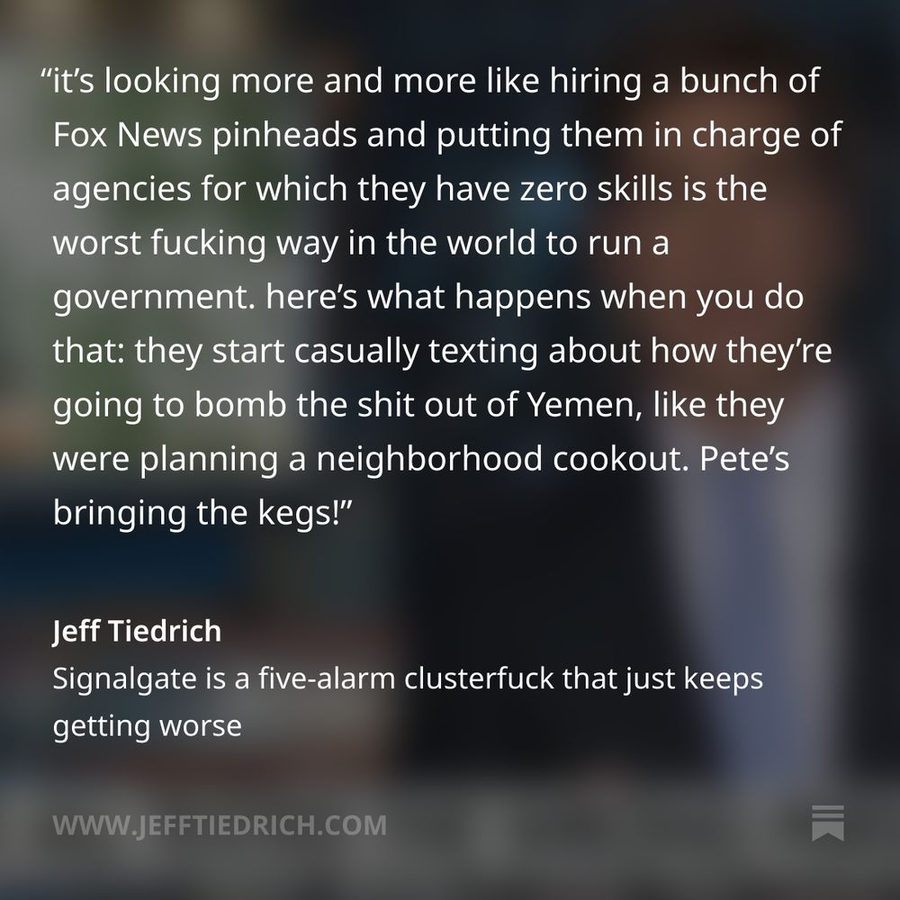 I’m no expert, but it’s looking more and more like hiring a bunch of Fox News pinheads and putting them in charge of agencies for which they have absolutely no skills or experience is the worst fucking way in the world to run a government.

because here’s what happens when you do that: a bunch of them start casually texting each other about how they’re going to bomb the shit out of Yemen, like they were planning a neighborhood cookout.

Pete’s in charge of bringing the kegs.