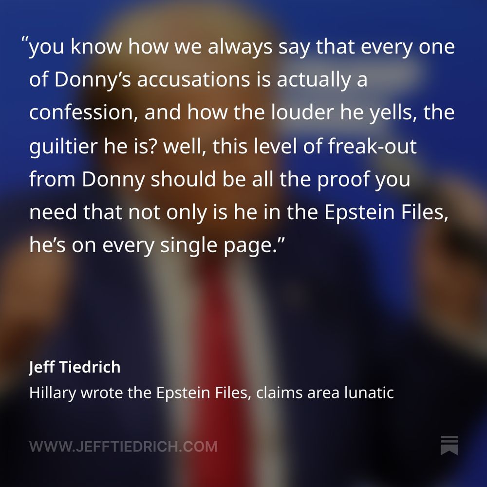 it’s a perfect shit-show, is what it is.

"and 'selfish people' are trying to hurt it, all over a guy who never dies, Jeffrey Epstein. For years, it’s Epstein, over and over again."

you know, for a guy who wants us all to stop talking about Jeffrey Epstein, Donny sure does never shut the fuck up about Jeffrey Epstein.

look, blabbermouth, you started this — by being a blabbermouth.

you’re the one who wound up your cultists by campaigning on a promise to release the files. you’re the one who told Pam Bondi to look into it — and she told everyone the files were on her desk. and now the cultist are being asked to swallow some shit-sandwich about how oh yeah, all those files we told you about? yeah, they kinda storta never existed.

as a result, MAGA is running around like the dogs with bees in their mouths, suddenly you’re like why are we all still talking about Jeffrey Epstein?

you know how we always say that every one of Donny’s accusations is actually a confession, and how the louder he yells, the guiltier he is? well, this level of freak-out from Donny should be all the proof you need that not only is he in the Epstein Files, he’s on every single page.

now get ready, here comes the crowning moment of batshit.

"Why are we giving publicity to Files written by Obama, Crooked Hillary, Comey, Brennan, and the Losers and Criminals of the Biden Administration," 

ohhhhh, the Email Lady wrote the Epstein Files — because of course she did. the files we were just told never existed, she wrote them. how does that work? did she use disappearing ink?