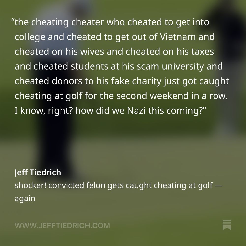 Cheaty McGolferpants got caught again, this time at his New Jersey ex-wife cemetery, where Donny miraculously won his eighteen millionth consecutive club championship.

Donny’s caddie takes a golf ball out of a bag and drops it on the green, after which Donny pushes the ball with his club, and then drags it back towards him.

this is a maneuver known as cheating your fucking ass off.

every cultist on social media was all SHUT UP COMMIE, DEAR LEADER DID NOTHING WRONG.

me, I don’t know shit about golf. but I know someone who does: Rick Reilly.

Rick’s a sportswriter, and the author of the book Commander in Cheat. you’ll never guess what it’s about.

here’s what Rick has to say.

    So you know, it’s NEVER legal for your caddy to drop a ball. YOU can drop one, but never on a green. And since this was a full-score event, its not legal for Trump to drag the ball into the hole. No, no, never. Our president is a f*cking golf cheat.

our president is indeed a fucking golf cheat.

he cheats at golf just like he cheated to get into college and cheated to get out of Vietnam and cheated on his wives and cheated on his taxes and cheated students at his scam university and cheated donors to his fake charity.

I will tell you this, however: should Dear Leader successfully lower the price of prescription drugs by fifteen hundred percent, I will forever shut the fuck up about him cheating at golf.

that’s a promise.