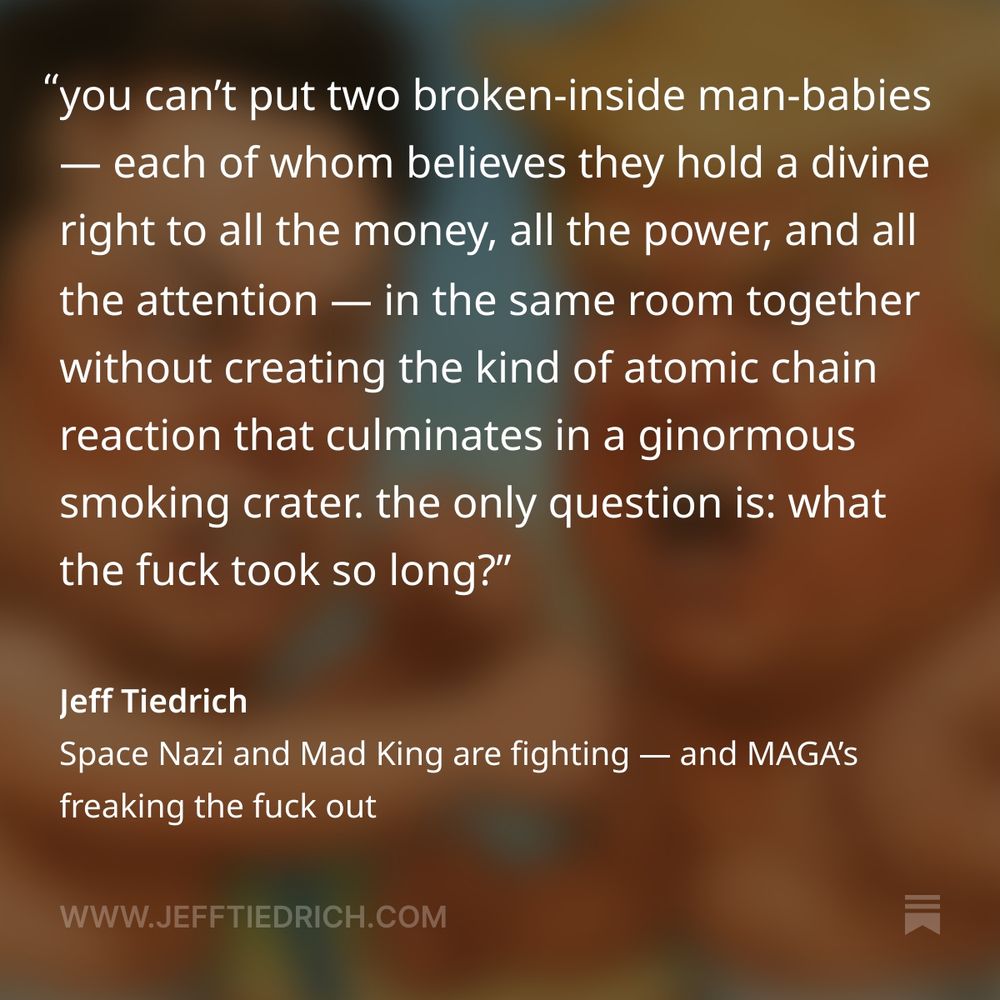 let’s cut right to the chase: this is the part where we throw our heads back in laughter.

anyone with any sense saw this coming a mile away. the first time Mad King Donny and the Space Nazi formed their fucked-up alliance, we knew it was only a matter of time before the whole enterprise went tits-up.

you can’t put two broken-inside man-babies — each of whom believes they hold a divine right to all the money, all the power, and all the attention — in the same room together without creating the kind of atomic chain reaction that culminates in a ginormous smoking crater.

the only question is: what the fuck took so long?