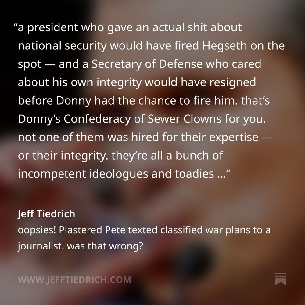 a president who gave an actual shit about national security would have fired Hegseth on the spot — and a Secretary of Defense who cared about his own integrity would have resigned before Donny had the chance to fire him.

that’s Donny’s Confederacy of Sewer Clowns for you. not one of them was hired for their expertise — or their integrity. they’re all a bunch of incompetent ideologues and toadies who fuck up spectacularly on a daily basis — and as long as they keep kissing Dear Leader’s ass, not one of them will ever face accountability.